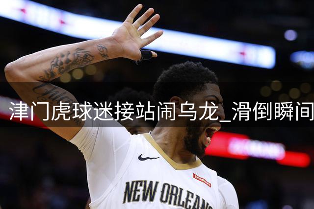 津门虎球迷接站闹乌龙 滑倒瞬间险铲翻主帅于根伟